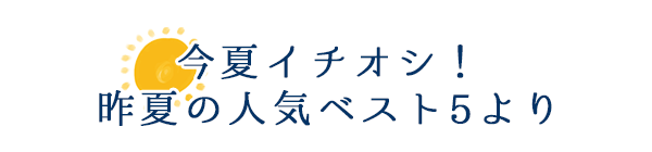 今夏イチオシ！　昨夏の人気ベスト5より